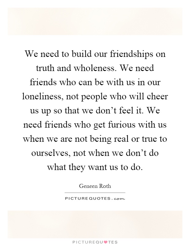 We need to build our friendships on truth and wholeness. We need friends who can be with us in our loneliness, not people who will cheer us up so that we don't feel it. We need friends who get furious with us when we are not being real or true to ourselves, not when we don't do what they want us to do Picture Quote #1