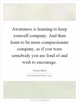 Awareness is learning to keep yourself company. And then learn to be more compassionate company, as if you were somebody you are fond of and wish to encourage Picture Quote #1
