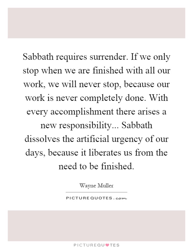 Sabbath requires surrender. If we only stop when we are finished with all our work, we will never stop, because our work is never completely done. With every accomplishment there arises a new responsibility... Sabbath dissolves the artificial urgency of our days, because it liberates us from the need to be finished Picture Quote #1