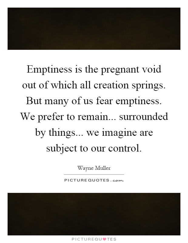 Emptiness is the pregnant void out of which all creation springs. But many of us fear emptiness. We prefer to remain... surrounded by things... we imagine are subject to our control Picture Quote #1