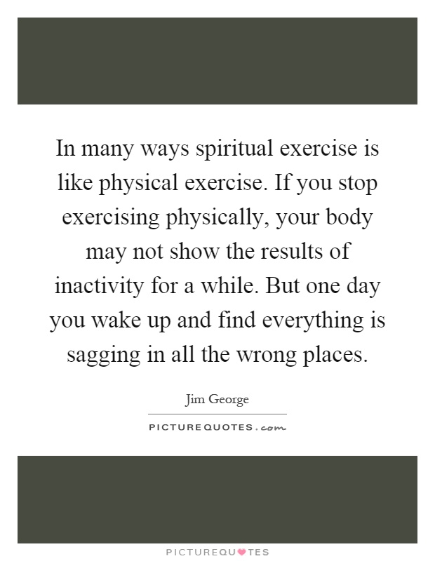 In many ways spiritual exercise is like physical exercise. If you stop exercising physically, your body may not show the results of inactivity for a while. But one day you wake up and find everything is sagging in all the wrong places Picture Quote #1