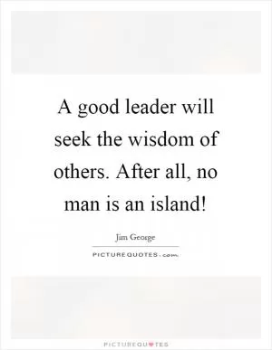 A good leader will seek the wisdom of others. After all, no man is an island! Picture Quote #1