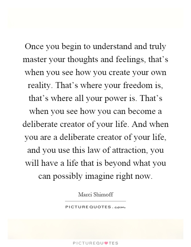 Once you begin to understand and truly master your thoughts and feelings, that's when you see how you create your own reality. That's where your freedom is, that's where all your power is. That's when you see how you can become a deliberate creator of your life. And when you are a deliberate creator of your life, and you use this law of attraction, you will have a life that is beyond what you can possibly imagine right now Picture Quote #1