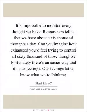It’s impossible to monitor every thought we have. Researchers tell us that we have about sixty thousand thoughts a day. Can you imagine how exhausted you’d feel trying to control all sixty thousand of those thoughts? Fortunately there’s an easier way and it’s our feelings. Our feelings let us know what we’re thinking Picture Quote #1