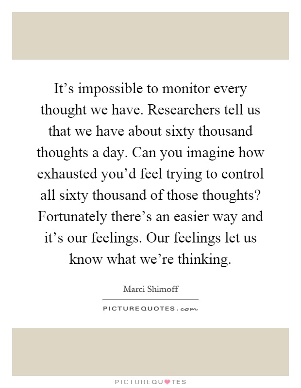 It's impossible to monitor every thought we have. Researchers tell us that we have about sixty thousand thoughts a day. Can you imagine how exhausted you'd feel trying to control all sixty thousand of those thoughts? Fortunately there's an easier way and it's our feelings. Our feelings let us know what we're thinking Picture Quote #1