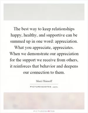 The best way to keep relationships happy, healthy, and supportive can be summed up in one word: appreciation. What you appreciate, appreciates. When we demonstrate our appreciation for the support we receive from others, it reinforces that behavior and deepens our connection to them Picture Quote #1