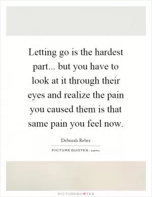 Letting go is the hardest part... but you have to look at it through their eyes and realize the pain you caused them is that same pain you feel now Picture Quote #1