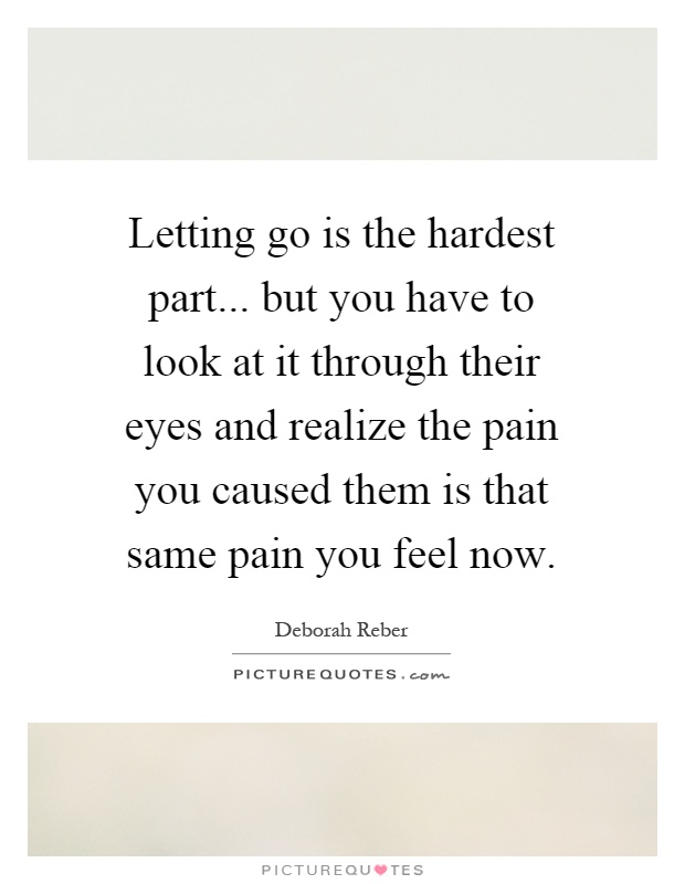 Letting go is the hardest part... but you have to look at it through their eyes and realize the pain you caused them is that same pain you feel now Picture Quote #1