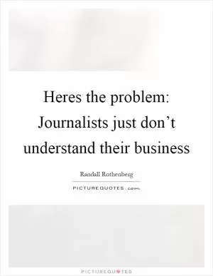 Heres the problem: Journalists just don’t understand their business Picture Quote #1