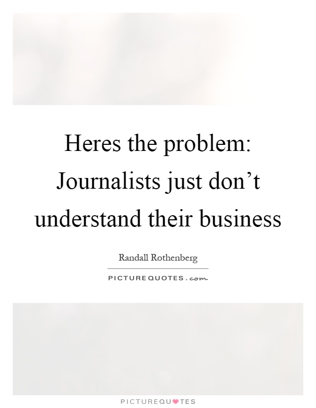 Heres the problem: Journalists just don't understand their business Picture Quote #1