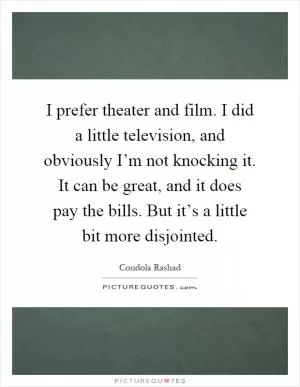 I prefer theater and film. I did a little television, and obviously I’m not knocking it. It can be great, and it does pay the bills. But it’s a little bit more disjointed Picture Quote #1