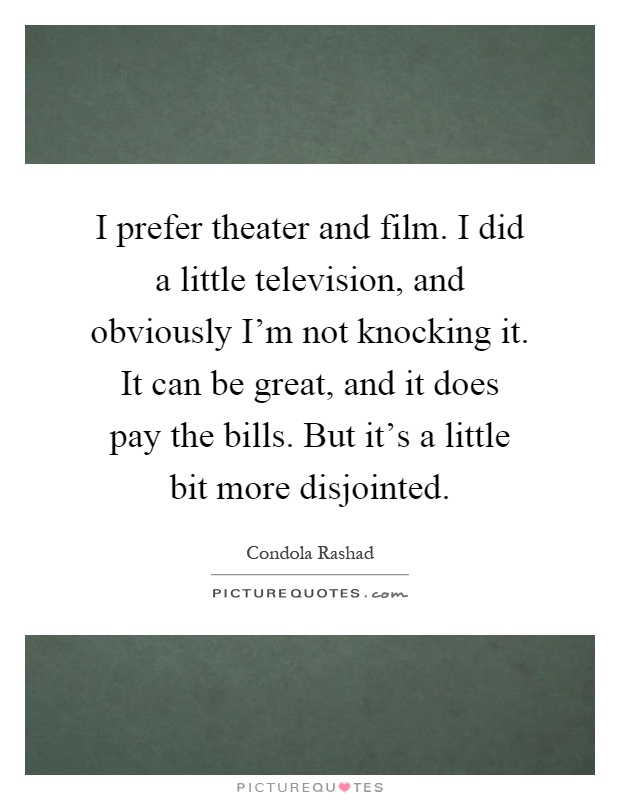 I prefer theater and film. I did a little television, and obviously I'm not knocking it. It can be great, and it does pay the bills. But it's a little bit more disjointed Picture Quote #1