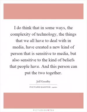 I do think that in some ways, the complexity of technology, the things that we all have to deal with in media, have created a new kind of person that is sensitive to media, but also sensitive to the kind of beliefs that people have. And this person can put the two together Picture Quote #1