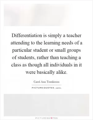 Differentiation is simply a teacher attending to the learning needs of a particular student or small groups of students, rather than teaching a class as though all individuals in it were basically alike Picture Quote #1