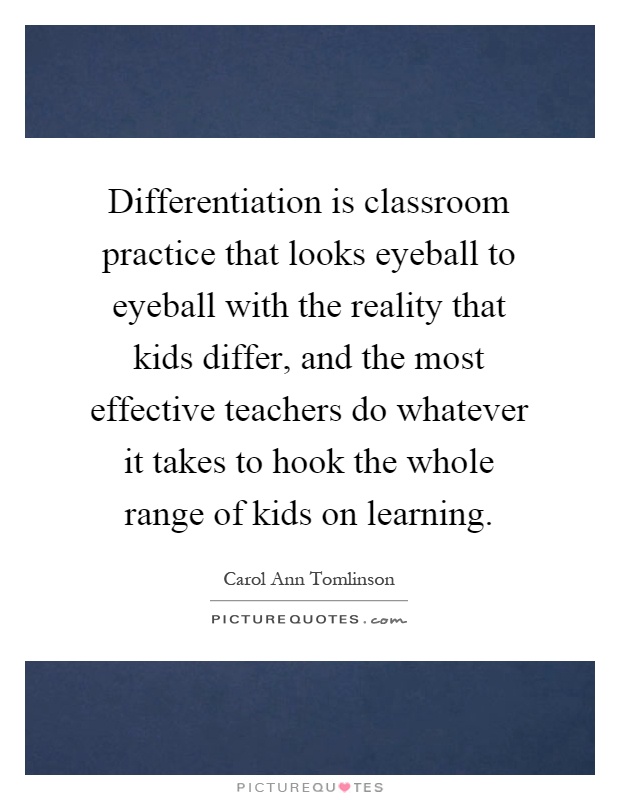 Differentiation is classroom practice that looks eyeball to eyeball with the reality that kids differ, and the most effective teachers do whatever it takes to hook the whole range of kids on learning Picture Quote #1