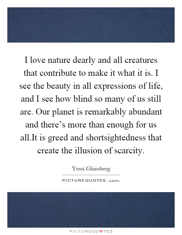 I love nature dearly and all creatures that contribute to make it what it is. I see the beauty in all expressions of life, and I see how blind so many of us still are. Our planet is remarkably abundant and there's more than enough for us all.It is greed and shortsightedness that create the illusion of scarcity Picture Quote #1