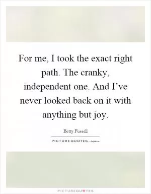 For me, I took the exact right path. The cranky, independent one. And I’ve never looked back on it with anything but joy Picture Quote #1