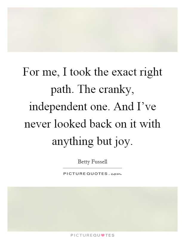 For me, I took the exact right path. The cranky, independent one. And I've never looked back on it with anything but joy Picture Quote #1