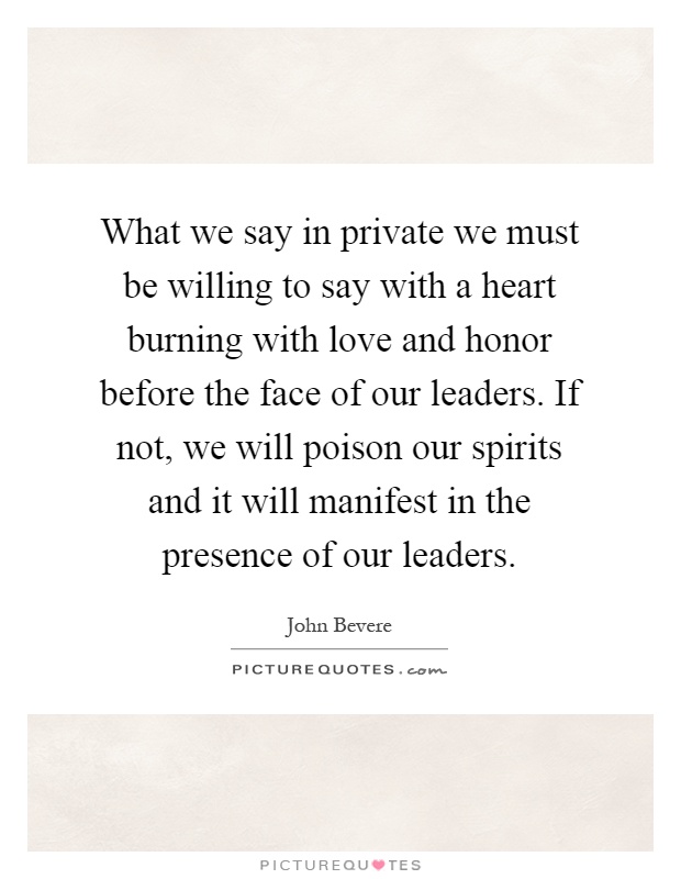 What we say in private we must be willing to say with a heart burning with love and honor before the face of our leaders. If not, we will poison our spirits and it will manifest in the presence of our leaders Picture Quote #1