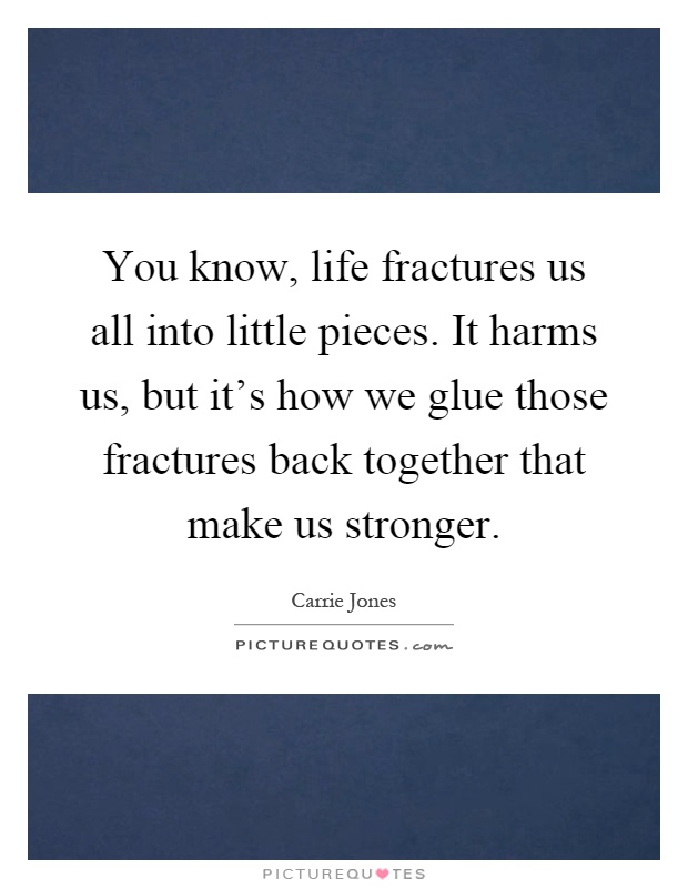 You know, life fractures us all into little pieces. It harms us, but it's how we glue those fractures back together that make us stronger Picture Quote #1