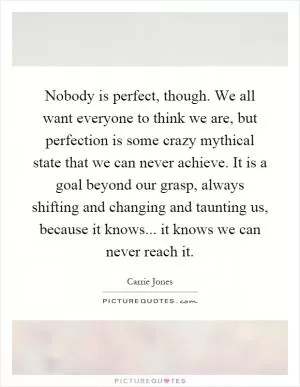Nobody is perfect, though. We all want everyone to think we are, but perfection is some crazy mythical state that we can never achieve. It is a goal beyond our grasp, always shifting and changing and taunting us, because it knows... it knows we can never reach it Picture Quote #1