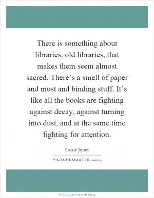 There is something about libraries, old libraries, that makes them seem almost sacred. There’s a smell of paper and must and binding stuff. It’s like all the books are fighting against decay, against turning into dust, and at the same time fighting for attention Picture Quote #1
