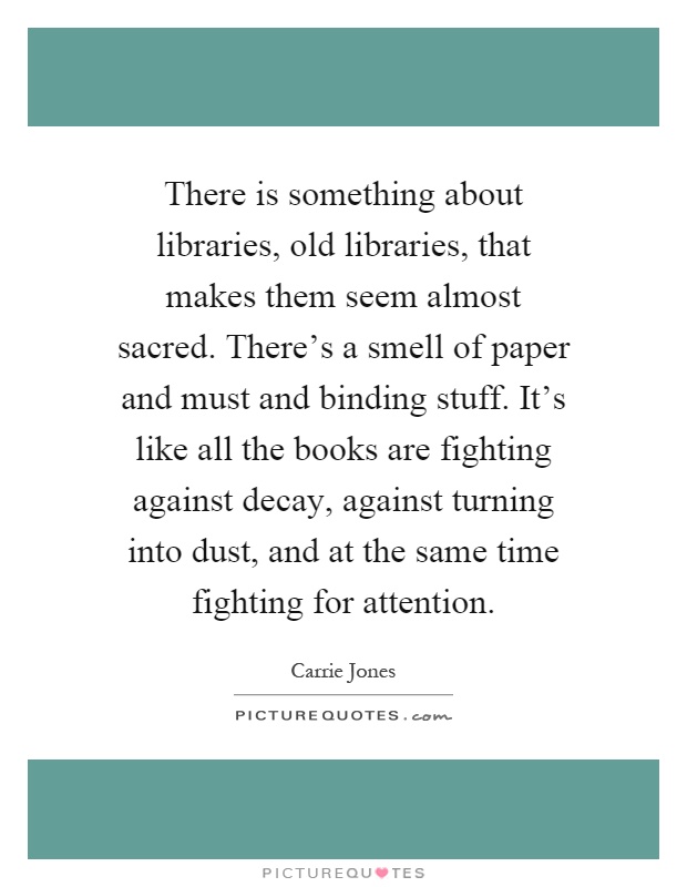 There is something about libraries, old libraries, that makes them seem almost sacred. There's a smell of paper and must and binding stuff. It's like all the books are fighting against decay, against turning into dust, and at the same time fighting for attention Picture Quote #1