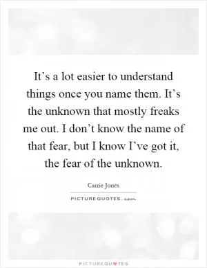 It’s a lot easier to understand things once you name them. It’s the unknown that mostly freaks me out. I don’t know the name of that fear, but I know I’ve got it, the fear of the unknown Picture Quote #1