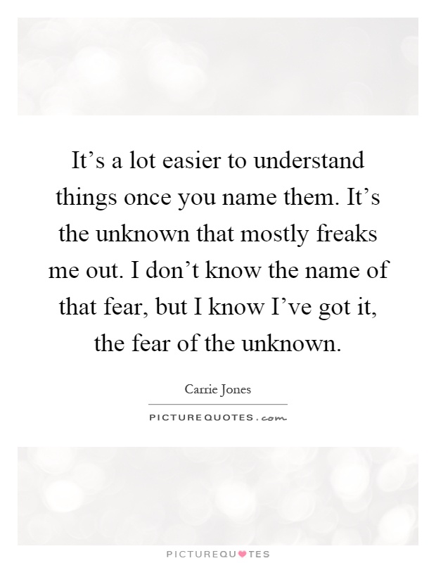 It's a lot easier to understand things once you name them. It's the unknown that mostly freaks me out. I don't know the name of that fear, but I know I've got it, the fear of the unknown Picture Quote #1