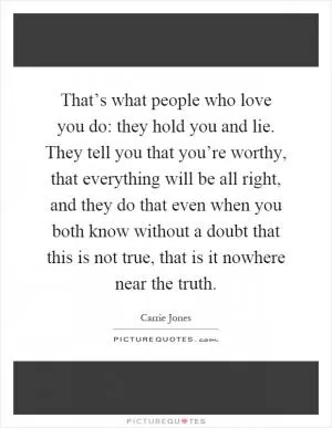 That’s what people who love you do: they hold you and lie. They tell you that you’re worthy, that everything will be all right, and they do that even when you both know without a doubt that this is not true, that is it nowhere near the truth Picture Quote #1