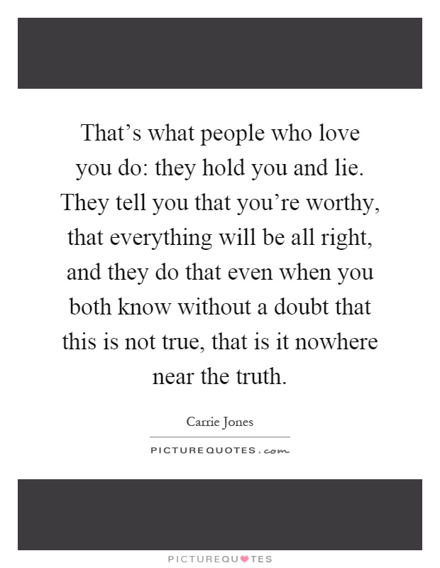 That's what people who love you do: they hold you and lie. They tell you that you're worthy, that everything will be all right, and they do that even when you both know without a doubt that this is not true, that is it nowhere near the truth Picture Quote #1