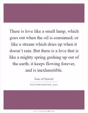 There is love like a small lamp, which goes out when the oil is consumed; or like a stream which dries up when it doesn’t rain. But there is a love that is like a mighty spring gushing up out of the earth; it keeps flowing forever, and is inexhaustible Picture Quote #1