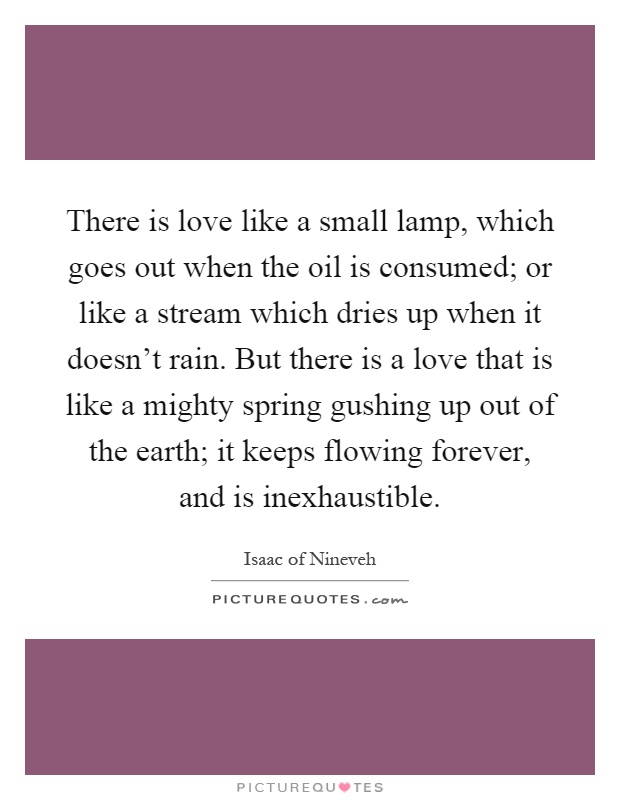 There is love like a small lamp, which goes out when the oil is consumed; or like a stream which dries up when it doesn't rain. But there is a love that is like a mighty spring gushing up out of the earth; it keeps flowing forever, and is inexhaustible Picture Quote #1