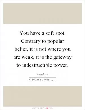 You have a soft spot. Contrary to popular belief, it is not where you are weak, it is the gateway to indestructible power Picture Quote #1