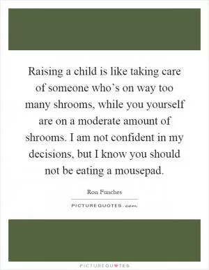 Raising a child is like taking care of someone who’s on way too many shrooms, while you yourself are on a moderate amount of shrooms. I am not confident in my decisions, but I know you should not be eating a mousepad Picture Quote #1