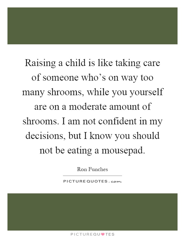 Raising a child is like taking care of someone who's on way too many shrooms, while you yourself are on a moderate amount of shrooms. I am not confident in my decisions, but I know you should not be eating a mousepad Picture Quote #1