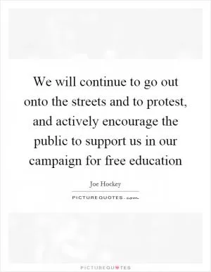 We will continue to go out onto the streets and to protest, and actively encourage the public to support us in our campaign for free education Picture Quote #1