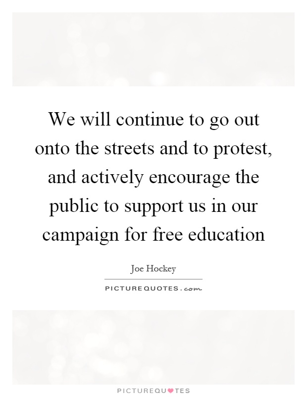 We will continue to go out onto the streets and to protest, and actively encourage the public to support us in our campaign for free education Picture Quote #1