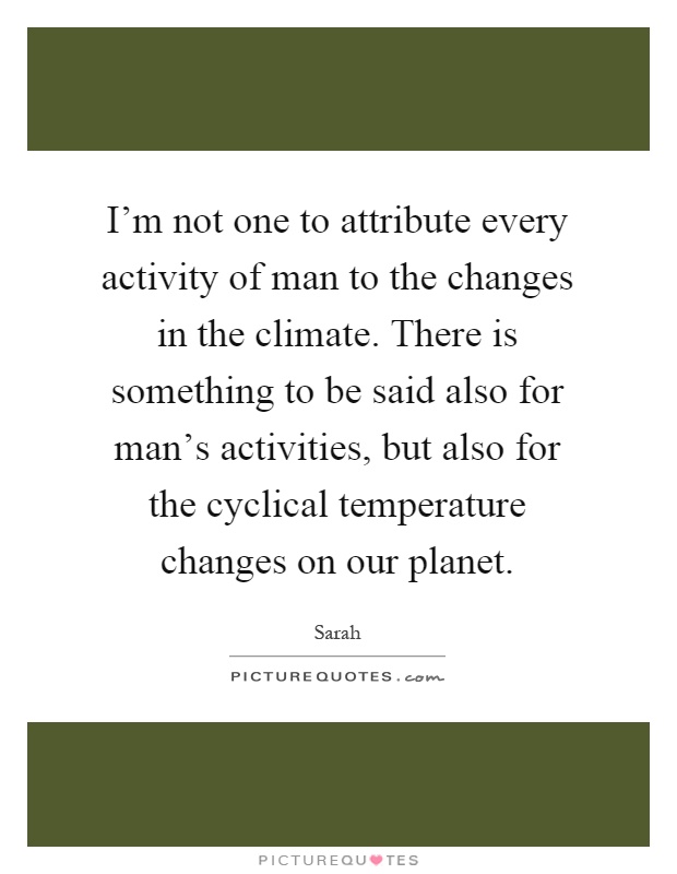 I'm not one to attribute every activity of man to the changes in the climate. There is something to be said also for man's activities, but also for the cyclical temperature changes on our planet Picture Quote #1