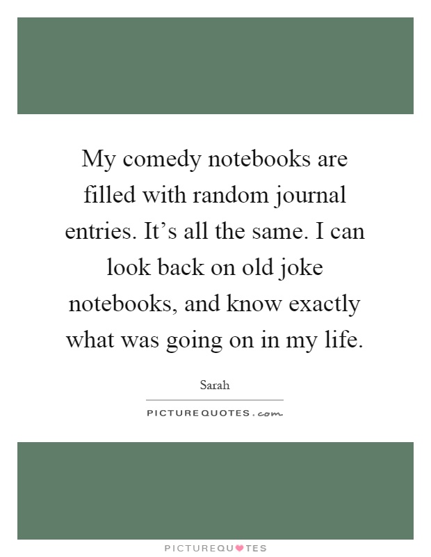 My comedy notebooks are filled with random journal entries. It's all the same. I can look back on old joke notebooks, and know exactly what was going on in my life Picture Quote #1