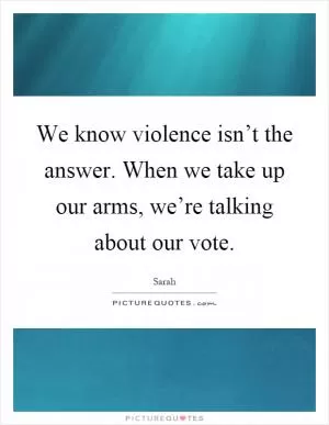 We know violence isn’t the answer. When we take up our arms, we’re talking about our vote Picture Quote #1