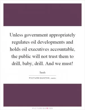 Unless government appropriately regulates oil developments and holds oil executives accountable, the public will not trust them to drill, baby, drill. And we must! Picture Quote #1