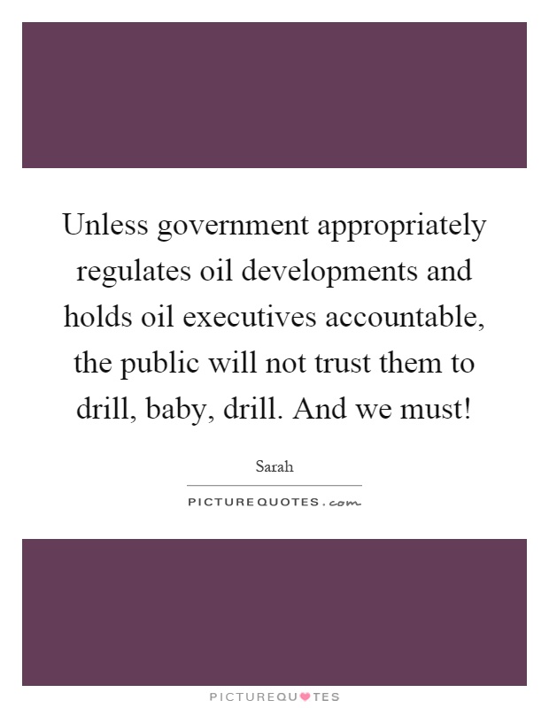 Unless government appropriately regulates oil developments and holds oil executives accountable, the public will not trust them to drill, baby, drill. And we must! Picture Quote #1