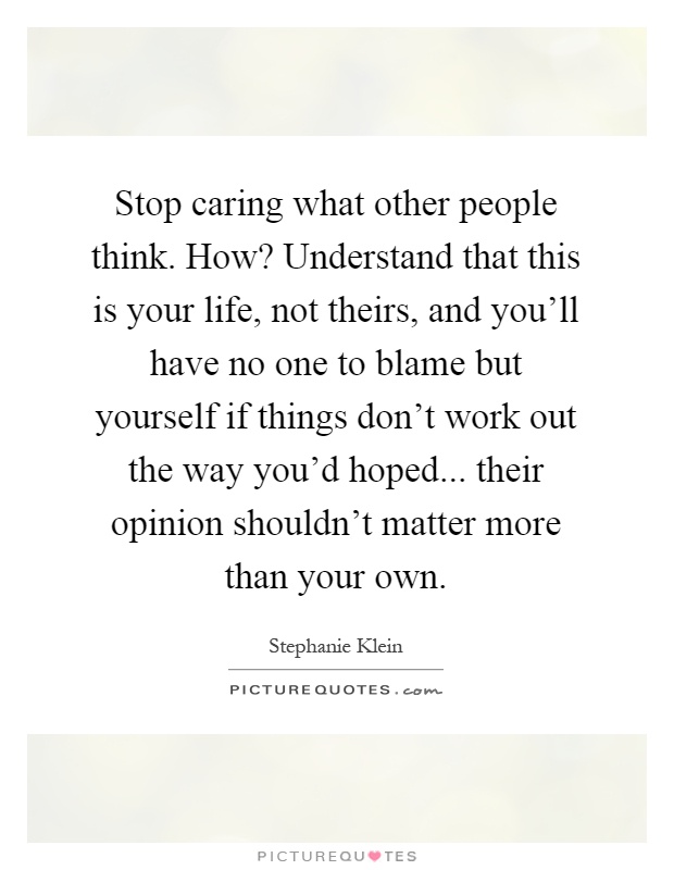 Stop caring what other people think. How? Understand that this is your life, not theirs, and you'll have no one to blame but yourself if things don't work out the way you'd hoped... their opinion shouldn't matter more than your own Picture Quote #1