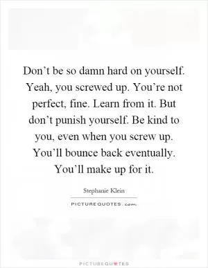 Don’t be so damn hard on yourself. Yeah, you screwed up. You’re not perfect, fine. Learn from it. But don’t punish yourself. Be kind to you, even when you screw up. You’ll bounce back eventually. You’ll make up for it Picture Quote #1