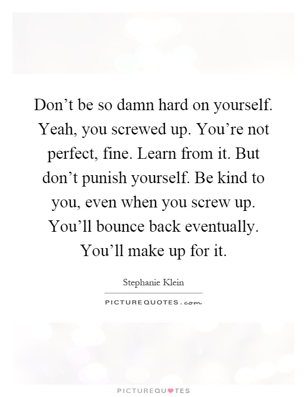 Don't be so damn hard on yourself. Yeah, you screwed up. You're not perfect, fine. Learn from it. But don't punish yourself. Be kind to you, even when you screw up. You'll bounce back eventually. You'll make up for it Picture Quote #1