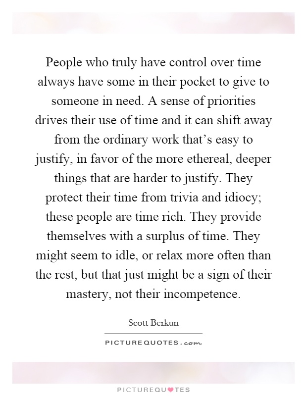 People who truly have control over time always have some in their pocket to give to someone in need. A sense of priorities drives their use of time and it can shift away from the ordinary work that's easy to justify, in favor of the more ethereal, deeper things that are harder to justify. They protect their time from trivia and idiocy; these people are time rich. They provide themselves with a surplus of time. They might seem to idle, or relax more often than the rest, but that just might be a sign of their mastery, not their incompetence Picture Quote #1