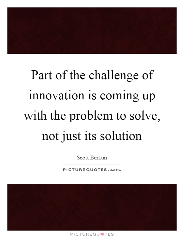 Part of the challenge of innovation is coming up with the problem to solve, not just its solution Picture Quote #1