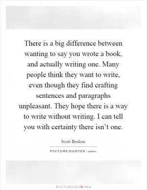 There is a big difference between wanting to say you wrote a book, and actually writing one. Many people think they want to write, even though they find crafting sentences and paragraphs unpleasant. They hope there is a way to write without writing. I can tell you with certainty there isn’t one Picture Quote #1