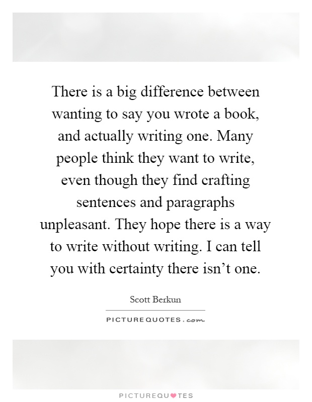 There is a big difference between wanting to say you wrote a book, and actually writing one. Many people think they want to write, even though they find crafting sentences and paragraphs unpleasant. They hope there is a way to write without writing. I can tell you with certainty there isn't one Picture Quote #1